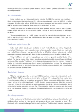 but also built-in privacy protection, which prevents the disclosure of business information (including
quotes for materials).
Social networks
Social media is now an indispensable part of everyday life. LINE, for example, has more than 1
billion subscribers worldwide and around 215 million active users each month. As of 2016, 1.5 trillion
messages, 40 billion voice calls, and 14.6 billion dynamic messages have been sent or received over
LINE. A large amount of data is generated daily on social networks by users.
The IFC can preserve a complete record of all social networking activity made by users. All texts,
images, videos, and events will be recorded, making it difﬁcult to use social networks for illegitimate
purposes.
The decentralized nature of the IFC means that users can track and protect their own content
without worrying about important and conﬁdential data being illegally compromised. Privacy and trust
is emphasized by the IFC.
Electronic patient records
In the past, patient records were controlled by each medical facility and not by the patients
themselves. Patients were often unable to review or keep a detailed record of their own treatments
and medical history. Such an arrangement often led to difﬁculties between patients and medical
practitioners, because patients simply were not able to give their doctors a complete medical history.
Using the IFC, we can use the recorded data and content to generate a digital identity of the
patient. The change history of the patient record can also be included to prevent forgery and illegal
tampering of the records. The integrity of the data can be guaranteed from the moment the data is
created to the time it is actually used, free of human interference at any juncture. The patient record
can only be deciphered by people who have such authorization, providing patients with more effective
and secure protection of their privacy.
Blockchain finance
VISA, for example, generates on average 2800 transactions per second worldwide (with up to
58,000 TPS). If VISA's transaction system is to be combined with the blockchain trust mechanism,
linking the massive volume of transactions generated by VISA to a conventional blockchain in a short
amount of time will be extremely difﬁcult. If the IFC structure is used, we can use sidechains to record
the tens of thousands of transactions generated every second and carry out distributed audits, which
solves the transaction bandwidth problem. The IFC provides fast transaction services with distributed
audits that ensure the integrity of transactions. This will be fundamental to application of blockchain to
ﬁnance.
Social governance
In the past, personal identiﬁcation, notarization, legal arbitration, voting, and credit systems all
used centralized services for reading and writing data, and thus were vulnerable to forgery. The
blockchain offers a very good way of solving such problems. The blockchain is public, transparent,
19
 