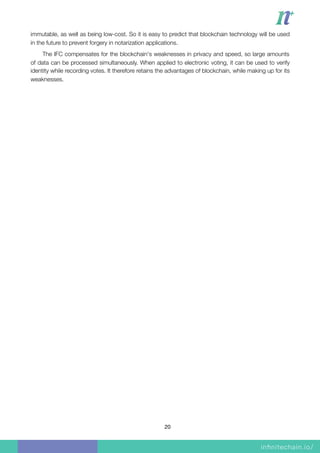 immutable, as well as being low-cost. So it is easy to predict that blockchain technology will be used
in the future to prevent forgery in notarization applications.
The IFC compensates for the blockchain's weaknesses in privacy and speed, so large amounts
of data can be processed simultaneously. When applied to electronic voting, it can be used to verify
identity while recording votes. It therefore retains the advantages of blockchain, while making up for its
weaknesses.
20
 