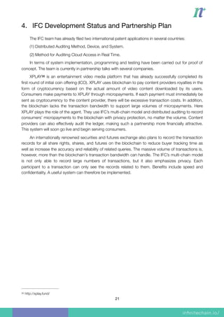 4. IFC Development Status and Partnership Plan

The IFC team has already ﬁled two international patent applications in several countries:
(1) Distributed Auditing Method, Device, and System.
(2) Method for Auditing Cloud Access in Real Time.
In terms of system implementation, programming and testing have been carried out for proof of
concept. The team is currently in partnership talks with several companies.
XPLAY is an entertainment video media platform that has already successfully completed its30
ﬁrst round of initial coin offering (ICO). XPLAY uses blockchain to pay content providers royalties in the
form of cryptocurrency based on the actual amount of video content downloaded by its users.
Consumers make payments to XPLAY through micropayments. If each payment must immediately be
sent as cryptocurrency to the content provider, there will be excessive transaction costs. In addition,
the blockchain lacks the transaction bandwidth to support large volumes of micropayments. Here
XPLAY plays the role of the agent. They use IFC’s multi-chain model and distributed auditing to record
consumers’ micropayments to the blockchain with privacy protection, no matter the volume. Content
providers can also effectively audit the ledger, making such a partnership more ﬁnancially attractive.
This system will soon go live and begin serving consumers.
An internationally renowned securities and futures exchange also plans to record the transaction
records for all share rights, shares, and futures on the blockchain to reduce buyer tracking time as
well as increase the accuracy and reliability of related queries. The massive volume of transactions is,
however, more than the blockchain's transaction bandwidth can handle. The IFC’s multi-chain model
is not only able to record large numbers of transactions, but it also emphasizes privacy. Each
participant to a transaction can only see the records related to them. Beneﬁts include speed and
conﬁdentiality. A useful system can therefore be implemented.
http://xplay.fund/30
21
 