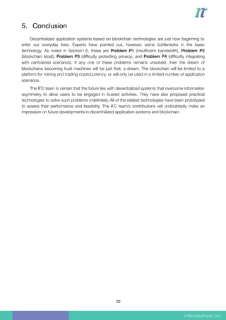 5. Conclusion

Decentralized application systems based on blockchain technologies are just now beginning to
enter our everyday lives. Experts have pointed out, however, some bottlenecks in the basic
technology. As noted in Section1.6, these are Problem P1 (insufﬁcient bandwidth), Problem P2
(blockchain bloat), Problem P3 (difﬁculty protecting privacy), and Problem P4 (difﬁculty integrating
with centralized scenarios). If any one of these problems remains unsolved, then the dream of
blockchains becoming trust machines will be just that, a dream. The blockchain will be limited to a
platform for mining and trading cryptocurrency, or will only be used in a limited number of application
scenarios.
The IFC team is certain that the future lies with decentralized systems that overcome information
asymmetry to allow users to be engaged in trusted activities. They have also proposed practical
technologies to solve such problems indeﬁnitely. All of the related technologies have been prototyped
to assess their performance and feasibility. The IFC team’s contributions will undoubtedly make an
impression on future developments in decentralized application systems and blockchain.
22
 