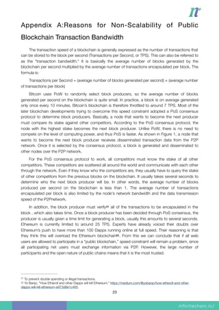 Appendix A:Reasons for Non-Scalability of Public
Blockchain Transaction Bandwidth

The transaction speed of a blockchain is generally expressed as the number of transactions that
can be stored to the block per second (Transactions per Second, or TPS). This can also be referred to
as the "transaction bandwidth." It is basically the average number of blocks generated by the
blockchain per second multiplied by the average number of transactions encapsulated per block. The
formula is:
Transactions per Second = (average number of blocks generated per second) × (average number
of transactions per block)
Bitcoin uses PoW to randomly select block producers, so the average number of blocks
generated per second on the blockchain is quite small. In practice, a block is on average generated
only once every 10 minutes. Bitcoin’s blockchain is therefore throttled to around 7 TPS. Most of the
later blockchain developments trying to overcome this speed constraint adopted a PoS consensus
protocol to determine block producers. Basically, a node that wants to become the next producer
must compare its stake against other competitors. According to the PoS consensus protocol, the
node with the highest stake becomes the next block producer. Unlike PoW, there is no need to
compete on the level of computing power, and thus PoS is faster. As shown in Figure 1, a node that
wants to become the next block producer receives disseminated transaction data from the P2P
network. Once it is selected by the consensus protocol, a block is generated and disseminated to
other nodes over the P2P network.
For the PoS consensus protocol to work, all competitors must know the stake of all other
competitors. These competitors are scattered all around the world and communicate with each other
through the network. Even if they know who the competitors are, they usually have to query the stake
of other competitors from the previous blocks on the blockchain. It usually takes several seconds to
determine who the next block producer will be. In other words, the average number of blocks
produced per second on the blockchain is less than 1. The average number of transactions
encapsulated per block is also limited by the node's network bandwidth and the data transmission
speed of the P2Pnetwork.
In addition, the block producer must verify all of the transactions to be encapsulated in the31
block , which also takes time. Once a block producer has been decided through PoS consensus, the
producer is usually given a time limit for generating a block, usually this amounts to several seconds.
Ethereum is currently limited to around 25 TPS. Experts have already voiced their doubts over
Ethereum’s push to have more than 100 Dapps running online at full speed. Their reasoning is that
they think this will overload the Ethereum blockchain . From this we can conclude that if all web32
users are allowed to participate in a “public blockchain,” speed constraint will remain a problem, since
all participating net users must exchange information via P2P. However, the large number of
participants and the open nature of public chains means that it is the most trusted.
To prevent double spending or illegal transactions.31
Yo Banjo, "How Etheroll and other Dapps will kill Ethereum," https://medium.com/@yobanjo/how-etheroll-and-other-32
dapps-will-kill-ethereum-e973d8e1c465.
23
 