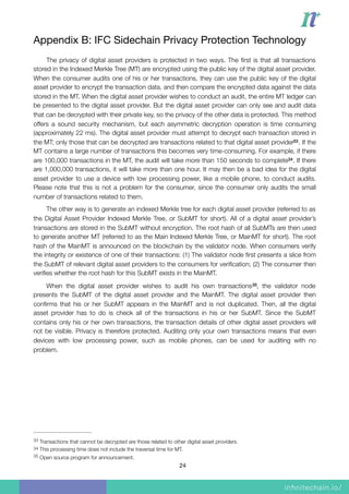 Appendix B: IFC Sidechain Privacy Protection Technology

The privacy of digital asset providers is protected in two ways. The ﬁrst is that all transactions
stored in the Indexed Merkle Tree (MT) are encrypted using the public key of the digital asset provider.
When the consumer audits one of his or her transactions, they can use the public key of the digital
asset provider to encrypt the transaction data, and then compare the encrypted data against the data
stored in the MT. When the digital asset provider wishes to conduct an audit, the entire MT ledger can
be presented to the digital asset provider. But the digital asset provider can only see and audit data
that can be decrypted with their private key, so the privacy of the other data is protected. This method
offers a sound security mechanism, but each asymmetric decryption operation is time consuming
(approximately 22 ms). The digital asset provider must attempt to decrypt each transaction stored in
the MT; only those that can be decrypted are transactions related to that digital asset provider . If the33
MT contains a large number of transactions this becomes very time-consuming. For example, if there
are 100,000 transactions in the MT, the audit will take more than 150 seconds to complete . If there34
are 1,000,000 transactions, it will take more than one hour. It may then be a bad idea for the digital
asset provider to use a device with low processing power, like a mobile phone, to conduct audits.
Please note that this is not a problem for the consumer, since the consumer only audits the small
number of transactions related to them.
The other way is to generate an indexed Merkle tree for each digital asset provider (referred to as
the Digital Asset Provider Indexed Merkle Tree, or SubMT for short). All of a digital asset provider’s
transactions are stored in the SubMT without encryption. The root hash of all SubMTs are then used
to generate another MT (referred to as the Main Indexed Merkle Tree, or MainMT for short). The root
hash of the MainMT is announced on the blockchain by the validator node. When consumers verify
the integrity or existence of one of their transactions: (1) The validator node ﬁrst presents a slice from
the SubMT of relevant digital asset providers to the consumers for veriﬁcation; (2) The consumer then
veriﬁes whether the root hash for this SubMT exists in the MainMT.
When the digital asset provider wishes to audit his own transactions , the validator node35
presents the SubMT of the digital asset provider and the MainMT. The digital asset provider then
conﬁrms that his or her SubMT appears in the MainMT and is not duplicated. Then, all the digital
asset provider has to do is check all of the transactions in his or her SubMT. Since the SubMT
contains only his or her own transactions, the transaction details of other digital asset providers will
not be visible. Privacy is therefore protected. Auditing only your own transactions means that even
devices with low processing power, such as mobile phones, can be used for auditing with no
problem.
Transactions that cannot be decrypted are those related to other digital asset providers.33
This processing time does not include the traversal time for MT.34
Open source program for announcement.35
24
 