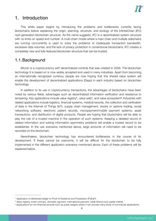 1. Introduction

This white paper begins by introducing the problems and bottlenecks currently facing
blockchains before explaining the origin, planning, structure, and ecology of the InﬁniteChain (IFC)
next-generation blockchain structure. As the name suggests, IFC is a decentralized system structure
with no limits on speed and number: A multi-chain model where a main chain and multiple sidechains
are running concurrently is used to solve the problems of inadequate transaction bandwidth,
excessive data volumes, and the lack of privacy protection in conventional blockchains. IFC creates a
completely new and fully-featured blockchain structure that can be trusted.
1.1.Background

Bitcoin is a cryptocurrency with decentralized controls that was created in 2009. The blockchain
technology it is based on is now widely accepted and used in many industries. Apart from becoming
an internationally recognized currency, people are now hoping that this shared value system will
enable the development of decentralized applications (Dapp) in each industry based on blockchain
technology.
In addition to its use in cryptocurrency transactions, the advantages of blockchains have been
noted by various ﬁelds, advantages such as decentralized information veriﬁcation and resistance to
tampering. Key applications include value registry , value web , and value ecosystem . Industries with1 2 3
related applications include logistics, ﬁnancial systems, medical records, the collection and veriﬁcation
of data in the Internet of Things (IoT), supply chain management, stocks or options trading, social
networking software, electronic patient records, micropayment/mobile payment systems, asset
transactions, and distribution of digital products. People are hoping that blockchains will be able to
play the role of a trusted machine in the operation of such systems. Keeping a detailed record of
related information and solving information asymmetry problems will enable a trusted record to be
established. In the use scenarios mentioned above, large amounts of information will need to be
recorded on the blockchain.
Nevertheless, blockchain technology has encountered bottlenecks in the course of its
development. If these cannot be overcome, it will be difﬁcult for the blockchain to be fully
implemented in the different application scenarios mentioned above. Each of these problems will be
explained below. 
Application of distributed ledger to Proof of Existence and Possession (PoEaP).1
Value registry, smart contract, domestic payment, international payment, trade ﬁnance and capital market.2
Applications for non-ﬁnancial services such as public ledgers where it can provide many kinds of commercial applications.3
4
 