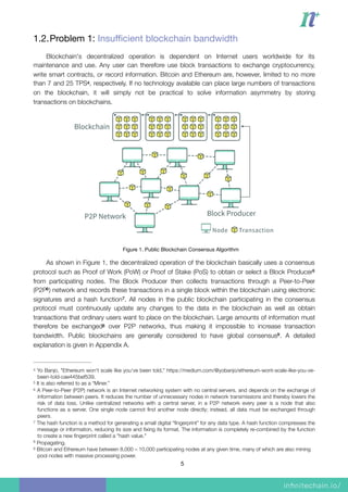 1.2.Problem 1: Insuﬃcient blockchain bandwidth

Blockchain's decentralized operation is dependent on Internet users worldwide for its
maintenance and use. Any user can therefore use block transactions to exchange cryptocurrency,
write smart contracts, or record information. Bitcoin and Ethereum are, however, limited to no more
than 7 and 25 TPS , respectively. If no technology available can place large numbers of transactions4
on the blockchain, it will simply not be practical to solve information asymmetry by storing
transactions on blockchains.
Figure 1. Public Blockchain Consensus Algorithm

As shown in Figure 1, the decentralized operation of the blockchain basically uses a consensus
protocol such as Proof of Work (PoW) or Proof of Stake (PoS) to obtain or select a Block Producer5
from participating nodes. The Block Producer then collects transactions through a Peer-to-Peer
(P2P ) network and records these transactions in a single block within the blockchain using electronic6
signatures and a hash function . All nodes in the public blockchain participating in the consensus7
protocol must continuously update any changes to the data in the blockchain as well as obtain
transactions that ordinary users want to place on the blockchain. Large amounts of information must
therefore be exchanged over P2P networks, thus making it impossible to increase transaction8
bandwidth. Public blockchains are generally considered to have global consensus . A detailed9
explanation is given in Appendix A.
Yo Banjo, "Ethereum won't scale like you've been told," https://medium.com/@yobanjo/ethereum-wont-scale-like-you-ve-4
been-told-cae445bef539.
It is also referred to as a “Miner.”5
A Peer-to-Peer (P2P) network is an Internet networking system with no central servers, and depends on the exchange of6
information between peers. It reduces the number of unnecessary nodes in network transmissions and thereby lowers the
risk of data loss. Unlike centralized networks with a central server, in a P2P network every peer is a node that also
functions as a server. One single node cannot ﬁnd another node directly; instead, all data must be exchanged through
peers.
The hash function is a method for generating a small digital “ﬁngerprint” for any data type. A hash function compresses the7
message or information, reducing its size and ﬁxing its format. The information is completely re-combined by the function
to create a new ﬁngerprint called a "hash value."
Propagating.8
Bitcoin and Ethereum have between 8,000 – 10,000 participating nodes at any given time, many of which are also mining9
pool nodes with massive processing power.
5
 