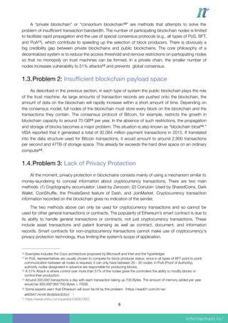 A “private blockchain” or “consortium blockchain ” are methods that attempts to solve the10
problem of insufﬁcient transaction bandwidth. The number of participating blockchain nodes is limited
to facilitate rapid propagation and the use of special consensus protocols (e.g., all types of PoS, BFT,
and PoA ), which contribute to speeding up the selection of block producers. There is obviously a11
big credibility gap between private blockchains and public blockchains. The core philosophy of a
decentralized system is to reduce the access threshold and remove restrictions on participating nodes
so that no monopoly on trust machines can be formed. In a private chain, the smaller number of
nodes increases vulnerability to 51% attacks and prevents global consensus.12
1.3.Problem 2: Insuﬃcient blockchain payload space

As described in the previous section, in each type of system the public blockchain plays the role
of the trust machine. As large amounts of transaction records are pushed onto the blockchain, the
amount of data on the blockchain will rapidly increase within a short amount of time. Depending on
the consensus model, full nodes of the blockchain must store every block on the blockchain and the
transactions they contain. The consensus protocol of Bitcoin, for example, restricts the growth in
blockchain capacity to around 70 GB per year. In the absence of such restrictions, the propagation13
and storage of blocks becomes a major problem. This situation is also known as “blockchain bloat .”14
VISA reported that it generated a total of 92.064 million payment transactions in 2015. If translated
into the data structure used for Bitcoin transactions, it would amount to around 2,900 transactions
per second and 47TB of storage space. This already far exceeds the hard drive space on an ordinary
computer .15
1.4.Problem 3: Lack of Privacy Protection

At the moment, privacy protection in blockchains consists mainly of using a mechanism similar to
money-laundering to conceal information about cryptocurrency transactions. There are two main
methods: (1) Cryptography accumulator: Used by Zerocoin; (2) CoinJoin: Used by SharedCoins, Dark
Wallet, CoinShufﬂe, the PrivateSend feature of Dash, and JoinMarket. Cryptocurrency transaction
information recorded on the blockchain gives no indication of the sender.
The two methods above can only be used for cryptocurrency transactions and so cannot be
used for other general transactions or contracts. The popularity of Ethereum’s smart contract is due to
its ability to handle general transactions or contracts, not just cryptocurrency transactions. These
include asset transactions and patent licensing as well as contract, document, and information
records. Smart contracts for non-cryptocurrency transactions cannot make use of cryptocurrency's
privacy protection technology, thus limiting the system’s scope of application.
Examples includes the Coco architecture proposed by Microsoft and Intel and the hyperledger.10
In PoS, representatives are usually chosen to compete for block producer status; since in all types of BFT point to point11
communication between all nodes is required, it can only have between 20 - 30 nodes; in PoA (Proof of Authority),
authority nodes designated in advance are responsible for producing blocks.
A 51% Attack is where control over more than 51% of the nodes gives the controllers the ability to modify blocks or12
control their production.
Around 300,000 transactions a day with each transaction taking up 700 Bytes. The amount of memory added per year13
would be 300,000*365*700 Bytes ≒ 70GB.
Some experts warn that Ethereum will soon be hit by this problem（https://read01.com/zh-tw/14
aKE6A7.html#.WcBzIdv3U0o）。
https://www.zhihu.com/question/39067000.15
6
 
