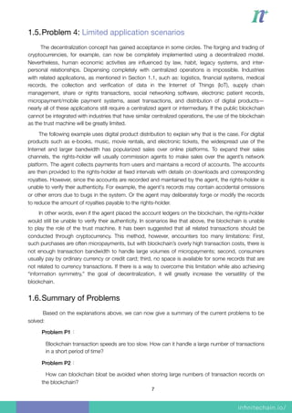 1.5.Problem 4: Limited application scenarios

The decentralization concept has gained acceptance in some circles. The forging and trading of
cryptocurrencies, for example, can now be completely implemented using a decentralized model.
Nevertheless, human economic activities are inﬂuenced by law, habit, legacy systems, and inter-
personal relationships. Dispensing completely with centralized operations is impossible. Industries
with related applications, as mentioned in Section 1.1, such as: logistics, ﬁnancial systems, medical
records, the collection and veriﬁcation of data in the Internet of Things (IoT), supply chain
management, share or rights transactions, social networking software, electronic patient records,
micropayment/mobile payment systems, asset transactions, and distribution of digital products—
nearly all of these applications still require a centralized agent or intermediary. If the public blockchain
cannot be integrated with industries that have similar centralized operations, the use of the blockchain
as the trust machine will be greatly limited.
The following example uses digital product distribution to explain why that is the case. For digital
products such as e-books, music, movie rentals, and electronic tickets, the widespread use of the
Internet and larger bandwidth has popularized sales over online platforms. To expand their sales
channels, the rights-holder will usually commission agents to make sales over the agent’s network
platform. The agent collects payments from users and maintains a record of accounts. The accounts
are then provided to the rights-holder at ﬁxed intervals with details on downloads and corresponding
royalties. However, since the accounts are recorded and maintained by the agent, the rights-holder is
unable to verify their authenticity. For example, the agent's records may contain accidental omissions
or other errors due to bugs in the system. Or the agent may deliberately forge or modify the records
to reduce the amount of royalties payable to the rights-holder.
In other words, even if the agent placed the account ledgers on the blockchain, the rights-holder
would still be unable to verify their authenticity. In scenarios like that above, the blockchain is unable
to play the role of the trust machine. It has been suggested that all related transactions should be
conducted through cryptocurrency. This method, however, encounters too many limitations: First,
such purchases are often micropayments, but with blockchain’s overly high transaction costs, there is
not enough transaction bandwidth to handle large volumes of micropayments; second, consumers
usually pay by ordinary currency or credit card; third, no space is available for some records that are
not related to currency transactions. If there is a way to overcome this limitation while also achieving
“information symmetry,” the goal of decentralization, it will greatly increase the versatility of the
blockchain.
1.6.Summary of Problems

Based on the explanations above, we can now give a summary of the current problems to be
solved:
Problem P1：
Blockchain transaction speeds are too slow. How can it handle a large number of transactions
in a short period of time?
Problem P2：
How can blockchain bloat be avoided when storing large numbers of transaction records on
the blockchain?
7
 