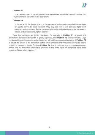 Problem P3：
How can the privacy of involved parties be protected when records for transactions other than
cryptocurrencies are written to the blockchain?
Problem P4：
In the real world, the division of labor in the commercial environment means that intermediaries
(or agents) cannot be easily replaced. They may also form a wall between digital asset
publishers and consumers. So how can intermediaries be retained while providing transparent,
reliable, and veriﬁable consumption records?
These four problems are tightly interrelated. For example, if Problem P1 is solved and
blockchain’s transaction bandwidth is greatly expanded, then Problem P2 seems inevitable. Large
numbers of transaction records on the blockchain will lead to excessive data storage. If Problem P3
is solved, the privacy of the transaction parties will be protected and third parties will not be able to
obtain the transaction details. But then Problem P4, that it, dishonest agents, may become even
worse. The IFC multi-chain architecture proposed in this white paper will completely solve these
problems. Please refer to Section 2.
8
 