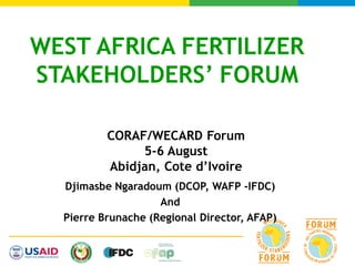 WEST AFRICA FERTILIZER
STAKEHOLDERS’ FORUM
Djimasbe Ngaradoum (DCOP, WAFP -IFDC)
And
Pierre Brunache (Regional Director, AFAP)
CORAF/WECARD Forum
5-6 August
Abidjan, Cote d’Ivoire
 
