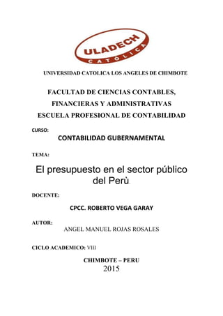 UNIVERSIDAD CATOLICA LOS ANGELES DE CHIMBOTE
FACULTAD DE CIENCIAS CONTABLES,
FINANCIERAS Y ADMINISTRATIVAS
ESCUELA PROFESIONAL DE CONTABILIDAD
CURSO:
CONTABILIDAD GUBERNAMENTAL
TEMA:
El presupuesto en el sector público
del Perù.
DOCENTE:
CPCC. ROBERTO VEGA GARAY
AUTOR:
ANGEL MANUEL ROJAS ROSALES
CICLO ACADEMICO: VIII
CHIMBOTE – PERU
2015
 