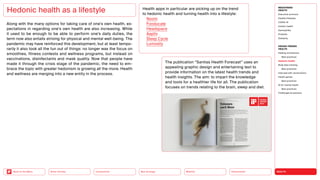HEALTH
Urbanization
Mobility
Neo-Ecology
Connectivity
Silver Society
Back to the Menu
Along with the many options for taking care of one’s own health, ex-
pectations in regarding one’s own health are also increasing. While
it used to be enough to be able to perform one’s daily duties, the
term now also entails striving for physical and mental well-being. The
pandemic may have reinforced this development, but at least tempo-
rarily it also took all the fun out of things: no longer was the focus on
smoothies, fitness contests and wellness programs, but instead on
vaccinations, disinfectants and mask quality. Now that people have
made it through the crisis stage of the pandemic, the need to em-
brace the topic with greater hedonism is growing all the more. Health
and wellness are merging into a new entity in the process.
Hedonic health as a lifestyle Health apps in particular are picking up on the trend
to hedonic health and turning health into a lifestyle:
Noom
Fooducate
Headspace
Aaptiv
Sleep Cycle
Lumosity
The publication “Sanitas Health Forecast” uses an
appealing graphic design and entertaining text to
­
provide information on the latest health trends and
health insights. The aim: to impart the knowledge
and tools for a healthier life for all. The publication
focuses on trends relating to the brain, sleep and diet.
2023
MEGATREND
HEALTH
Executive summary
Healthy lifestyles
COVID-19
Holistic health
Germophilia
Probiotic
Solidarity
DESIGN TRENDS
HEALTH
Healing architecture
Best practices
Hedonic health
Body data tracking
Best practices
Interview with Jarred Evans
Health games
Best practices
AI for mental health
Best practices
Challenges  solutions
 