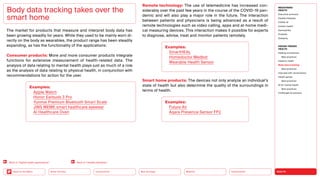 HEALTH
Urbanization
Mobility
Neo-Ecology
Connectivity
Silver Society
Back to the Menu
The market for products that measure and interpret body data has
been growing steadily for years. While they used to be mainly worn di-
rectly on the body as wearables, the product range has been steadily
expanding, as has the functionality of the applications:
Consumer products: More and more consumer products integrate
functions for extensive measurement of health-related data. The
analysis of data relating to mental health plays just as much of a role
as the analysis of data relating to physical health, in conjunction with
recommendations for action for the user.
Body data tracking takes over the
smart home
Remote technology: The use of telemedicine has increased con-
siderably over the past few years in the course of the COVID-19 pan-
demic and will also play a major role in the future. The interaction
between patients and physicians is being advanced as a result of
remote technologies such as video calling, apps and at-home medi-
cal measuring devices. This interaction makes it possible for experts
to diagnose, advise, treat and monitor patients remotely.
Smart home products: The devices not only analyze an individual’s
state of health but also determine the quality of the surroundings in
terms of health.
Examples:
Apple Watch
Honor Earbuds 3 Pro
Yunmai Premium Bluetooth Smart Scale
JINS MEME smart healthcare eyewear
AI Healthcare Oven
Examples:
SmartHEAL
Homedoctor Medbot
Wearable Health Sensor
Examples:
Future Air
Aqara Presence Sensor FP2
Back to “Digital health applications” Back to “Healthy lifestyles”
MEGATREND
HEALTH
Executive summary
Healthy lifestyles
COVID-19
Holistic health
Germophilia
Probiotic
Solidarity
DESIGN TRENDS
HEALTH
Healing architecture
Best practices
Hedonic health
Body data tracking
Best practices
Interview with Jarred Evans
Health games
Best practices
AI for mental health
Best practices
Challenges  solutions
 