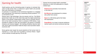 HEALTH
Urbanization
Mobility
Neo-Ecology
Connectivity
Silver Society
Back to the Menu
Health games use the motivating power of games to motivate their
users to take action that is conducive to good health and provide
them with information on illnesses.
In particular, it is possible to train emotional regulation in a targeted
way using games, thus reducing or preventing mental problems. (Carras
et al. 2018; Khamzina et al. 2020)
Games have a key advantage: they are popular and fun. The British
government made use of this when they used the digital advertising
space in the popular mobile game Candy Crush to provide informa-
tion on the novel coronavirus. And in a version of GTA Online, it was
possible for players to even get vaccinated in the game to complete
missions and receive badges — the hashtag #InGame-Vaccine went
­
viral, and in-game vaccination made the step to real vaccination ­
easier.
(Zukunftsinstitut, 2022)
Some games even target the neural plasticity of the human brain to
maintain or — in the case of an accident or serious illness — regain
certain abilities through gaming, VR and AR.
Gaming for health Games that encourage health-orientated
behaviour or which are dedicated to a health-
related topic:
 Pokémon Go promotes more exercise
in the fresh air.
 Re-Mission was developed for children
who ­
suffer from cancer.
 Sparx is a 3D fantasy game that helps
with ­depression.
 SuperBetter is an app to improve resilience,
mental health and social-emotional learning.
MEGATREND
HEALTH
Executive summary
Healthy lifestyles
COVID-19
Holistic health
Germophilia
Probiotic
Solidarity
DESIGN TRENDS
HEALTH
Healing architecture
Best practices
Hedonic health
Body data tracking
Best practices
Interview with Jarred Evans
Health games
Best practices
AI for mental health
Best practices
Challenges  solutions
 