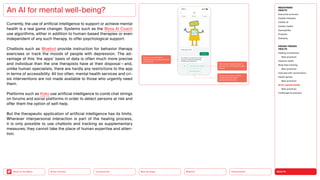 HEALTH
Urbanization
Mobility
Neo-Ecology
Connectivity
Silver Society
Back to the Menu
Currently, the use of artificial intelligence to support or achieve mental
health is a real game changer. Systems such as the Wysa AI Coach
use algorithms, either in addition to human-based therapies or even
independent of any such therapy, to offer psychological support.
Chatbots such as Woebot provide instruction for behavior therapy
exercises or track the moods of people with depression. The ad-
vantage of this: the apps’ basis of data is often much more precise
and individual than the one therapists have at their disposal — and,
unlike human specialists, there are hardly any restrictions to the app
in terms of accessibility. All too often, mental health services and cri-
sis interventions are not made available to those who urgently need
them.
Platforms such as Koko use artificial intelligence to comb chat strings
on forums and social platforms in order to detect persons at risk and
offer them the option of self-help.
But the therapeutic application of artificial intelligence has its limits.
Wherever interpersonal interaction is part of the healing process,
it is only possible to use chatbots and tracking as supplementary
measures; they cannot take the place of human expertise and atten-
tion.
An AI for mental well-being?
MEGATREND
HEALTH
Executive summary
Healthy lifestyles
COVID-19
Holistic health
Germophilia
Probiotic
Solidarity
DESIGN TRENDS
HEALTH
Healing architecture
Best practices
Hedonic health
Body data tracking
Best practices
Interview with Jarred Evans
Health games
Best practices
AI for mental health
Best practices
Challenges  solutions
 