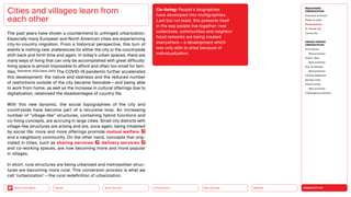 URBANIZATION
Mobility
Neo-Ecology
Connectivity
Silver Society
Back to the Menu Health
The past years have shown a countertrend to unhinged urbanization.
Especially many European and North American cities are experiencing
city-to-country migration. From a historical perspective, this turn of
events is nothing new: preferences for either the city or the countryside
shift back and forth time and again. In today’s urban spaces, there are
many ways of living that can only be accomplished with great difficulty:
living space is almost impossible to afford and often too small for fam-
ilies. (Germerott, 2023; Gavin, 2022) The COVID-19 pandemic further accelerated
this development: the nature and vastness and the reduced number
of restrictions outside of the city became favorable — and being able
to work from home, as well as the increase in cultural offerings due to
digitalization, relativized the disadvantages of country life.
With this new dynamic, the social topographies of the city and
country­
side have become part of a recursive loop. An increasing
number of “village-like” structures, containing hybrid functions and
co-living concepts, are accruing in large cities. Small city districts with
village-like structures are arising and are, once again, being inhabited
by social life: more and more offerings promote mutual welfare
and a neighborly community. On the other hand, concepts that orig-
inated in cities, such as sharing services , delivery services
and co-working spaces, are now becoming more and more popular
in villages.
In short: rural structures are being urbanized and metropolitan struc-
tures are becoming more rural. This conversion process is what we
call ‘rurbanization’ — the rural redefinition of urbanization.
Cities and villages learn from
each other
Co-living: People’s biographies
have developed into multi­
graphies.
Last but not least, this presents itself
in the way people live together: new
collectives, communities and neigh­
bor­
hood networks are being created
every­where — a development which
was only able to arise because of
individualization.
MEGATREND
URBANIZATION
Executive summary
Power of cities
Rurbanization
15-minute city
Caring city
DESIGN TRENDS
URBANIZATION
Third places
Best practices
Elastic cities
Best practices
Pop-up designs
Best practices
Climate adaptation
Sponge cities
Urban mining
Best practices
Challenges  solutions
 