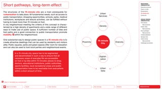 URBANIZATION
Mobility
Neo-Ecology
Connectivity
Silver Society
Back to the Menu Health
The structures of the 15-minute city are a main prerequisite for
­
rurbanization to take place. All fundamental needs, such as access to
public transportation, shopping opportunities, schools, parks, medical
institutions, workplaces and leisure activities, can be fulfilled without
having to travel more than 15 minutes on foot.
A city neighborhood meeting the criteria of this concept is charac-
terized by a high density of apartments and a wide range of different
ways to make use of public space. A sufficient number of bike and
foot paths and a good connection to public transportation promote
mobility within the neighborhood.
One substantial way to design public spaces in a 15-minute city is to
create attractive dwellings that can be used by residents and visitors
alike. Public squares, parks and green spaces offer room for relaxation
and can also be used to host local parties and neighborhood events.
Short pathways, long-term effect
In a 15-minute city, space has to be segmented
and decentralized in such a way to ensure that all
necessary areas of everyday life are accessible
on foot or by bike within 15 minutes: places to shop,
doctors, educational institu­
tions, public authorities,
sports facilities, local recreational areas and public
trans­
portation have to be reachable from everywhere
within a short amount of time.
15-minute
City
Diversity
Proximity
Density
Urban
Services
Urban
Data
Digitali-
zation
Back to “Immobility as a countertrend”
MEGATREND
URBANIZATION
Executive summary
Power of cities
Rurbanization
15-minute city
Caring city
DESIGN TRENDS
URBANIZATION
Third places
Best practices
Elastic cities
Best practices
Pop-up designs
Best practices
Climate adaptation
Sponge cities
Urban mining
Best practices
Challenges  solutions
 