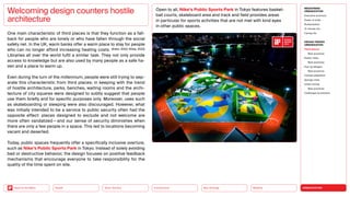 URBANIZATION
Mobility
Neo-Ecology
Connectivity
Silver Society
Back to the Menu Health
One main characteristic of third places is that they function as a fall-
back for people who are lonely or who have fallen through the social
safety net. In the UK, warm banks offer a warm place to stay for people
who can no longer afford increasing heating costs. (Enkin, 2022; Shine, 2022)
Libraries all over the world fulfil a similar task. They not only provide
access to knowledge but are also used by many people as a safe ha-
ven and a place to warm up.
Even during the turn of the millennium, people were still trying to sep-
arate this characteristic from third places: in keeping with the trend
of hostile architecture, parks, benches, waiting rooms and the archi-
tecture of city squares were designed to subtly suggest that people
use them briefly and for specific purposes only. Moreover, uses such
as skateboarding or sleeping were also discouraged. However, what
was initially intended to be a service to public security often had the
opposite effect: places designed to exclude and not welcome are
more often vandalized — and our sense of security diminishes when
there are only a few people in a space. This led to locations becoming
vacant and deserted.
Today, public spaces frequently offer a specifically inclusive overture,
such as Nike’s Public Sports Park in Tokyo. Instead of solely avoiding
bad or destructive behavior, the design focuses on positive feedback
mechanisms that encourage everyone to take responsibility for the
quality of the time spent on site.
Welcoming design counters hostile
architecture
Open to all, Nike’s Public Sports Park in Tokyo features basket­
ball courts, skateboard area and track and field provides areas
in particular for sports activities that are not met with kind eyes
in other public spaces.
MEGATREND
URBANIZATION
Executive summary
Power of cities
Rurbanization
15-minute city
Caring city
DESIGN TRENDS
URBANIZATION
Third places
Best practices
Elastic cities
Best practices
Pop-up designs
Best practices
Climate adaptation
Sponge cities
Urban mining
Best practices
Challenges  solutions
 