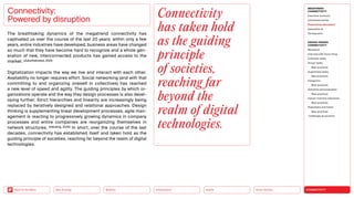 Silver Society
Health
Urbanization
Mobility
Neo-Ecology
Back to the Menu CONNECTIVITY
MEGATREND
CONNECTIVITY
Executive summary
Intertwined worlds
Powered by disruption
Generative AI
Turning point
DESIGN TRENDS
CONNECTIVITY
Metaverse
Interview with Victor Choe
Extended reality
Virtual reality
Best practices
Augmented reality
Best practices
Holograms
Best practices
Seamless personalization
Best practices
Human-machine interaction
Best practices
Playfulness and fiction
Best practices
Challenges  solutions
Connectivity:
Powered by disruption
The breathtaking dynamics of the megatrend connectivity has
­
captivated us over the course of the last 20 years: within only a few
years, entire industries have developed; business areas have changed
so much that they have become hard to recognize and a whole gen-
eration of new, interconnected products has gained ­
access to the
market. (Zukunftsinstitut, 2021)
Digitalization impacts the way we live and interact with each other.
Availability no longer requires effort. Social networking (and with that
committing to and organizing oneself in collectives) has reached
a new level of speed and agility. The guiding principles by which or-
ganizations operate and the way they design processes is also devel-
oping further: Strict hierarchies and linearity are increasingly being
replaced by ­
iteratively designed and relational ­
approaches. Design
thinking is ­
supplementing linear development processes, agile man-
agement is reacting to progressively growing dynamics in company
processes and entire companies are reor­
ganizing themselves in
network structures. (Häusling, 2020) In short, over the course of the last
decades, connectivity has established itself and taken hold as the
guiding principle of societies, reaching far beyond the realm of digital
technologies.
Connectivity
has taken hold
as the guiding
principle
of societies,
reaching far
beyond the
realm of digital
technologies.
 