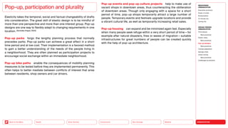 URBANIZATION
Mobility
Neo-Ecology
Connectivity
Silver Society
Back to the Menu Health
Elasticity takes the temporal, social and factual changeability of drafts
into consideration. The great skill of elastic design is to be mindful of
more than one perspective and more than one interest group. Pop-up
designs are one way to flexibly adapt to changing requirements in one
location. (Gonzalez Angue, 2022)
Pop-up parks forgo the lengthy planning process that normally
precedes parks. Pop-up parks can achieve a great effect in a short
time period and at low cost. Their implementation is a favored method
to gain a better understanding of the needs of the people living in
a neighborhood. They are often planned as participation projects to
encourage social exchange within an immediate neighborhood.
Pop-up bike paths enable the consequences of mobility planning
measures to be tested before they are implemented permanently. This
often helps to better mediate between conflicts of interest that arise
between residents, shop owners and car drivers.
Pop-up, participation and plurality
Pop-up events and pop-up culture projects help to make use of
vacant shops in downtown areas, thus counteracting the obliteration
of downtown areas. Though only engaging with a space for a short
period of time, pop-up shops temporarily attract a large number of
people. Temporary events and festivals upgrade locations and provide
a vibrant cultural life, as well as temporarily increasing retail sales.
Pop-up housing can expand and be minimized again fast. Especially
when many people seek refuge within a very short period of time — for
example after natural disasters, fires or waves of migration — suitable
infrastructures for great numbers of people can be created quickly
with the help of pop-up architecture.
MEGATREND
URBANIZATION
Executive summary
Power of cities
Rurbanization
15-minute city
Caring city
DESIGN TRENDS
URBANIZATION
Third places
Best practices
Elastic cities
Best practices
Pop-up designs
Best practices
Climate adaptation
Sponge cities
Urban mining
Best practices
Challenges  solutions
 