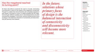Silver Society
Health
Urbanization
Mobility
Neo-Ecology
Back to the Menu CONNECTIVITY
MEGATREND
CONNECTIVITY
Executive summary
Intertwined worlds
Powered by disruption
Generative AI
Turning point
DESIGN TRENDS
CONNECTIVITY
Metaverse
Interview with Victor Choe
Extended reality
Virtual reality
Best practices
Augmented reality
Best practices
Holograms
Best practices
Seamless personalization
Best practices
Human-machine interaction
Best practices
Playfulness and fiction
Best practices
Challenges  solutions
All these side effects accelerate the need to innovate, demanding
a turning point in terms of the quality of the megatrend connectivity.
Though it is unlikely that interconnectivity will completely stagnate or
even lessen in the years to come, it is highly probable that the mega-
trend will gain different qualities due to new developments and even
counteractive strategies. In the future, solutions whose primary focus
of design is the balanced interaction of connectivity and disconnec-
tivity will become more relevant.
Has the megatrend reached
its turning point?
In the future,
solutions whose
primary focus
of design is the
balanced interaction
of connectivity
and disconnectivity
will become more
relevant.
 