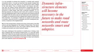 Neo-Ecology
Connectivity
Silver Society
Health
Urbanization MOBILITY
Back to the Menu
MEGATREND
MOBILITY
Executive summary
Mobility in transition
Seamless mobility
Autonomous driving
Connected mobility
Immobility as countertrend
DESIGN TRENDS
MOBILITY
Dynamic infrastructures
Best practices
Seamless personalization
Sharing services
Vehicle gestures
Best practices
Vehicle extension
Best practices
Climate-friendly infrastructure
Best practices
Last-mile concepts
Best practices
Remote driving
Challenges  solutions
It is not possible to achieve the transition in mobility with product
innovations alone — it is just as important that people change their
day-to-day lives and that there is an infrastructure which adapts
to the new needs. Thus, e-mobility doesn’t just require new vehi-
cles that can deliver driving performance comparable with their
alternative drives; what’s also required is a suitable charging infra­
structure to make longer rides with e-vehicles possible. (ICCT 2021)
Sharing solutions, for instance, won’t work until a custom of sharing
has also established itself in day-to-day actions and shared products
are treated with the same care as one treats one’s own possessions.
In addition, an infrastructure that is aligned with these services is sim-
ilarly important — for example, if there are no spaces to park shared
e-scooters, they will be left on sidewalks and will consequently be-
come a nuisance to the neighborhood.
Much of the transportation infrastructure was constructed in the 20th
century and was designed for the needs of those times. The result:
on roads that were built for cars, cars, buses, delivery vehicles, bikes,
e-bikes and scooters are now all vying for space.
One main challenge of the transition in mobility lies in finding a new
way of dealing with the existing infrastructure. It is only with great
effort that things that are already constructed and established can be
adapted to suit the volatile needs of the future. Dynamic infrastructure
elements will become necessary in the future to make road networks
and route networks smart and adaptive .
Dynamic infra­
structure elements
will become
necessary in the
future to make road
networks and route
networks smart and
adaptive.
 