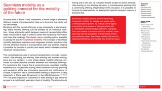 Neo-Ecology
Connectivity
Silver Society
Health
Urbanization MOBILITY
Back to the Menu
MEGATREND
MOBILITY
Executive summary
Mobility in transition
Seamless mobility
Autonomous driving
Connected mobility
Immobility as countertrend
DESIGN TRENDS
MOBILITY
Dynamic infrastructures
Best practices
Seamless personalization
Sharing services
Vehicle gestures
Best practices
Vehicle extension
Best practices
Climate-friendly infrastructure
Best practices
Last-mile concepts
Best practices
Remote driving
Challenges  solutions
All roads lead to Rome — and, meanwhile, a whole range of extremely
different means of transportation help us to structure the trip to suit
our own needs.
But along with the myriad offerings, a new complexity is also emerg-
ing: every mobility offering can be booked as an individual solu-
tion — those wishing to switch between means of transportation often
need a multitude of apps in order to obtain the necessary information
and make the bookings. The drastic rise in mobility options available
is paving the way for seamless mobility. The concept of seamless
mobility describes seamless and integrated mobility solutions that
link the different means of transportation with one another, making
it possible for people to quickly and easily switch between various
means of transportation.
The consolidated access to various transportation services — public
transit, ride-sharing, car-sharing, bike-sharing and scooter-sharing,
taxis and car rentals — in one single digital mobility offering con­
tinues to further dissolve borders between the individual offerings.
For customers, this means that a comprehensive, seamless mobility
experience is successively arising, which extends from trip planning
and navigation all the way to booking, payments and notifications. In
Europe, 93 percent rate a consolidated offering as important or very
important; in China even 98 percent; in the USA 83 percent. (cf. Wyman
2022) The great majority of customers is even willing to pay more for
access to a multimodal, seamless chain of mobility. The alternative to
Seamless mobility as a
guiding concept for the mobility
of the future
Seamless mobility aims to achieve seamless,
­
integrated mobility for people and goods within
a transportation system. As a result of the digital
­
connection of all means of transportation with
a ­
centralized communication platform, changing
from one means of transportation to another, route
planning and the availability of information will be
considerably easier. Seamless mobility will result in
improved efficiency and trouble-free travel for users.
having one’s own car, i.e. situation-based access to rental vehicles,
ride-sharing or car-sharing services, is consequently evolving into
a convincing offering. Depending on the occasion, it is possible to
choose the ideal vehicle, for example for special transport tasks or a
weekend trip.
 