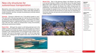 Neo-Ecology
Connectivity
Silver Society
Health
Urbanization MOBILITY
Back to the Menu
MEGATREND
MOBILITY
Executive summary
Mobility in transition
Seamless mobility
Autonomous driving
Connected mobility
Immobility as countertrend
DESIGN TRENDS
MOBILITY
Dynamic infrastructures
Best practices
Seamless personalization
Sharing services
Vehicle gestures
Best practices
Vehicle extension
Best practices
Climate-friendly infrastructure
Best practices
Last-mile concepts
Best practices
Remote driving
Challenges  solutions
Meanwhile, entire cities are being designed on the basis of an auto­
nomous transportation infrastructure. These cities often possess a
model character, and their concept simultaneously combines several
future hypotheses.
Xionang: Xionang is referred to as a “city without streets or cars”.
This city is still in the planning stage, but it will be the Chinese ideal for
an ambitious urban development program — a population of 5 million,
development based on neighborhood centers (a so-called “15-­
minute
city”) with the main means of transportation being micromobility,
walking and autonomous mobility.
Neom City: Although the project is still being planned and is the
subject of much controversy, Neom City is said to point to a future in
which people at the wheel are passé. Around US $ 500 billion will be
invested in the implementation of an emissions-free mobility infra-
structure. The core of the project is the LINE — a 170-km-long urban
corridor with underground high-speed trains that connect the two
ends of the city.
New city structures for
autonomous transportation
Woven City: Also in the planning stage is the Woven City, which
is to be built starting in 2024 on the former site of the plant Toyota
Motor East Japan Higashi-Fuji in the City of Susono in the Shizuoka
Prefecture. As a real lab, the Woven City offers infrastructure for
­
pedestrians, micromobility and autonomous driving. In the city, it is
to be possible for people to live a normal life, on the one hand, while
at the same time the site will serve as a test track for evaluating au-
tonomous vehicles and services and perfecting them to the point of
market maturity.
 
