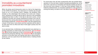 Neo-Ecology
Connectivity
Silver Society
Health
Urbanization MOBILITY
Back to the Menu
MEGATREND
MOBILITY
Executive summary
Mobility in transition
Seamless mobility
Autonomous driving
Connected mobility
Immobility as countertrend
DESIGN TRENDS
MOBILITY
Dynamic infrastructures
Best practices
Seamless personalization
Sharing services
Vehicle gestures
Best practices
Vehicle extension
Best practices
Climate-friendly infrastructure
Best practices
Last-mile concepts
Best practices
Remote driving
Challenges  solutions
When the whole world temporarily came to a halt at the beginning
of the COVID-19 pandemic, the importance of mobility was brought
home to us in no uncertain terms. However, the pandemic also
showed us the advantages that working from home and “stayca-
tions” (vacations at home) as well as day-to-day life in the immediate
neighborhood have to offer. In the day-to-day work routine, virtual
conference formats and remote maintenance proved to be cost-ef-
fective and time-saving alternatives to business travel. As a result of
technological advances, remote driving is now also experiencing
a boost. In the future, truck drivers and train operators will be able to
do their work from an office and return home again quickly once the
work is done.
In our personal lives, mindfulness and deceleration are ushering in a
growing popularity of small-scale urban structures. The 15-­minute
city and shorter distances on foot to third places in the quarter
have become attractive offerings. The metaverse and new digital
services, on the other hand, are making many day-to-day errands su-
perfluous, such as a quick trip to the nearest store or meeting friends
at the cinema.
Immobility as a countertrend
­promotes innovations
For some years now, we have consequently seen two parallel devel-
opments: on the one hand, mobility is growing worldwide; but, at the
same time, new forms of immobility and reduced mobility are becom-
ing more and more relevant. In this tug of war between these con-
tradictory developments, an innovation potential for new solutions is
coming into being, not least of all in the field of last-mile logistics.
 