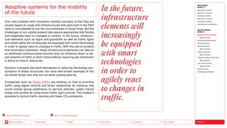 Neo-Ecology
Connectivity
Silver Society
Health
Urbanization MOBILITY
Back to the Menu
MEGATREND
MOBILITY
Executive summary
Mobility in transition
Seamless mobility
Autonomous driving
Connected mobility
Immobility as countertrend
DESIGN TRENDS
MOBILITY
Dynamic infrastructures
Best practices
Seamless personalization
Sharing services
Vehicle gestures
Best practices
Vehicle extension
Best practices
Climate-friendly infrastructure
Best practices
Last-mile concepts
Best practices
Remote driving
Challenges  solutions
One main problem with innovative mobility concepts is that they are
usually based on roads and infrastructures that were built in the 20th
century and adapted to suit the circumstances of those times. But the
challenges of our volatile present day require approaches that flexibly
and adaptively react to changes in context. In the future, infrastruc-
ture elements such as signs and guardrails as well as traffic lights
and street lights will increasingly be equipped with smart technology
in order to agilely react to changes in traffic. With the use of screens
and illumination elements, these infrastructure elements can take on
an additional communicative function and, for instance, divert or ad-
just streams of traffic at short notice without requiring any investment
in terms of time or resources.
Dynamic concepts also lend themselves to reducing the energy con-
sumption of these structures: the most well-known example of this
are street lamps that only turn on when people pass by.
Companies such as Yunex Traffic are working on how to prioritize
traffic using digital controls and smart networking: for instance, this
could involve giving preference to service vehicles, public transit
buses and cyclists by using smart traffic light controls. This makes it
possible to control traffic volumes and lower CO2 emissions.
Adaptive systems for the mobility
of the future
In the future,
infrastructure
elements will
increasingly
be equipped
with smart
technologies
in order to
agilely react
to changes in
traffic.
Back to “Mobility in transition” Back to “Connected mobility”
 