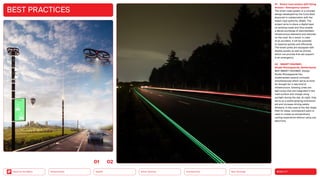 Neo-Ecology
Connectivity
Silver Society
Health
Urbanization MOBILITY
Back to the Menu
BEST PRACTICES
01 Smart road system with flying
drones — Emergency system
The smart road system is a concept
design developed by the Carlo Ratti
Associati in collaboration with the
Italian road authority, ANAS. The
project aims to place a digital layer
on existing roads and thus enable
a dense exchange of data between
infrastructure elements and vehicles
on the road. As a result, in case
of an accident, it will be possible
to respond quickly and efficiently.
The street poles are equipped with
display panels as well as drones,
which can provide first-aid support
in an emergency.
02 SMART HIGHWAY,
Studio Roosegaarde, Netherlands
With SMART HIGHWAY, Design
Studio Roosegaarde has
implemented several concepts
simultaneously which serve as food
for thought for a new kind of
infrastructure. Glowing Lines are
light strips that are integrated in the
road surface and charge using
sunlight during the day. At night, they
serve as a subtly glowing orientation
aid and increase driving safety.
Similarly, in the case of the Van Gogh
Path for bikes, luminescent paint is
used to create an extraordinary
cycling experience without using any
electricity.
0102
 