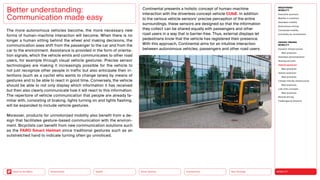 Neo-Ecology
Connectivity
Silver Society
Health
Urbanization MOBILITY
Back to the Menu
MEGATREND
MOBILITY
Executive summary
Mobility in transition
Seamless mobility
Autonomous driving
Connected mobility
Immobility as countertrend
DESIGN TRENDS
MOBILITY
Dynamic infrastructures
Best practices
Seamless personalization
Sharing services
Vehicle gestures
Best practices
Vehicle extension
Best practices
Climate-friendly infrastructure
Best practices
Last-mile concepts
Best practices
Remote driving
Challenges  solutions
The more autonomous vehicles become, the more necessary new
forms of human-machine interaction will become. When there is no
longer a human sitting behind the wheel and making decisions, the
communication axes shift from the passenger to the car and from the
car to the environment. Assistance is provided in the form of orienta-
tion signals, which the vehicle emits and communicates to other road
users, for example through visual vehicle gestures. Precise sensor
technologies are making it increasingly possible for the vehicle to
not just recognize other people in traffic but also anticipate their in-
tentions (such as a cyclist who wants to change lanes) by means of
gestures and to be able to react in good time. Conversely, the vehicle
should be able to not only display which information it has received
but then also clearly communicate how it will react to this information.
The repertoire of vehicle communication that people are already fa-
miliar with, consisting of braking, lights turning on and lights flashing,
will be expanded to include vehicle gestures.
Moreover, products for unmotorized mobility also benefit from a de-
sign that facilitates gesture-based communication with the environ-
ment. Bicyclists can benefit from new communication solutions such
as the FARO Smart Helmet since traditional gestures such as an
outstretched hand to indicate turning often go unnoticed.
Better understanding:
Communication made easy
Continental presents a holistic concept of human-machine
interaction with the driverless concept vehicle CUbE. In addition
to the various vehicle sensors’ precise perception of the entire
surroundings, these sensors are designed so that the information
they collect can be shared equally with passengers and other
road users in a way that is barrier-free. Thus, external displays let
pedestrians know that the vehicle has registered their presence.
With this approach, Continental aims for an intuitive interaction
between autonomous vehicles, passengers and other road users.
 