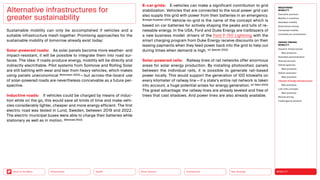Neo-Ecology
Connectivity
Silver Society
Health
Urbanization MOBILITY
Back to the Menu
MEGATREND
MOBILITY
Executive summary
Mobility in transition
Seamless mobility
Autonomous driving
Connected mobility
Immobility as countertrend
DESIGN TRENDS
MOBILITY
Dynamic infrastructures
Best practices
Seamless personalization
Sharing services
Vehicle gestures
Best practices
Vehicle extension
Best practices
Climate-friendly infrastructure
Best practices
Last-mile concepts
Best practices
Remote driving
Challenges  solutions
Sustainable mobility can only be accomplished if vehicles and a
suitable infrastructure mesh together. Promising approaches for the
sustainable mobility of tomorrow already exist today:
Solar-powered roads: As solar panels become more weather- and
impact-resistant, it will be possible to integrate them into road sur-
faces. The idea: if roads produce energy, mobility will be directly and
indirectly electrifiable. Pilot systems from Solmove and Rolling Solar
are still battling with wear and tear from heavy vehicles, which makes
using panels uneconomical (Ruhrmann 2022) — but across-the-board use
of solar-powered roads are nevertheless conceivable as a future per-
spective.
Inductive roads: If vehicles could be charged by means of induc-
tion while on the go, this would save all kinds of time and make vehi-
cles considerably lighter, cheaper and more energy efficient. The first
electric road was tested in Lund, Sweden, between 2019 and 2022.
The electric municipal buses were able to charge their batteries while
stationary as well as in motion. (Elonroad 2022)
Alternative infrastructures for
greater sustainability
E-car grids: E-vehicles can make a significant contribution to grid
stabilization. Vehicles that are connected to the local power grid can
also supply this grid with power from their batteries in an emergency.
(Energie-Experten 2022) Vehicle-to-grid is the name of the concept which is
based on car batteries for actively shaping the peaks and lulls of re-
newable energy. In the USA, Ford and Duke Energy are trailblazers of
a new business model: drivers of the Ford F-150 Lightning with the
smart charging program from Duke Energy receive discounts on their
leasing payments when they feed power back into the grid to help out
during times when demand is high. (cf. Spector 2022)
Solar-powered rails: Railway lines of rail networks offer enormous
areas for solar energy production. By installing photovoltaic panels
between the individual rails, it is possible to generate rail-based
power locally. This would support the generation of 100 kilowatts on
every kilometer of railway line — if a state’s entire rail network is taken
into account, a huge potential arises for energy generation. (cf. Stern 2022)
The great advantage: the railway lines are already leveled and free of
trees that cast shadows. And power lines are also already available.
 