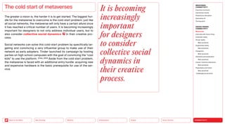 Silver Society
Health
Urbanization
Mobility
Neo-Ecology
Back to the Menu CONNECTIVITY
MEGATREND
CONNECTIVITY
Executive summary
Intertwined worlds
Powered by disruption
Generative AI
Turning point
DESIGN TRENDS
CONNECTIVITY
Metaverse
Interview with Victor Choe
Extended reality
Virtual reality
Best practices
Augmented reality
Best practices
Holograms
Best practices
Seamless personalization
Best practices
Human-machine interaction
Best practices
Playfulness and fiction
Best practices
Challenges  solutions
The greater a vision is, the harder it is to get started. The biggest hur-
dle for the metaverse to overcome is the cold-start problem: just like
all social networks, the metaverse will only have a certain allure once
it has reached a critical number of users. It is becoming increasingly
important for designers to not only address individual users, but to
also consider collective social dynamics in their creative pro-
cess.
Social networks can solve this cold-start problem by specifically tar-
geting and convincing a very influential group to make use of their
network as early adopters. Tinder launched its campaign by hosting
parties on high school campuses with the goal of convincing the “cool
kids” to use the platform. (Chen, 2021) Aside from the cold start problem,
the metaverse is faced with an additional entry hurdle: ­
acquiring new
and expensive hardware is the basic prerequisite for use of the ser-
vice.
The cold start of metaverses It is becoming
increasingly
important
for designers
to consider
collective social
dynamics in
their creative
process.
 