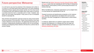 Silver Society
Health
Urbanization
Mobility
Neo-Ecology
Back to the Menu CONNECTIVITY
MEGATREND
CONNECTIVITY
Executive summary
Intertwined worlds
Powered by disruption
Generative AI
Turning point
DESIGN TRENDS
CONNECTIVITY
Metaverse
Interview with Victor Choe
Extended reality
Virtual reality
Best practices
Augmented reality
Best practices
Holograms
Best practices
Seamless personalization
Best practices
Human-machine interaction
Best practices
Playfulness and fiction
Best practices
Challenges  solutions
It is still hard to say how the potential of the metaverse will unfold: is
it a vision or is the idea being overly hyped due to its many marketing
potentials? Simply copying real product worlds into the virtual world
or extending them with additional digital offers does seem to promise
a lucrative outcome from a corporate point of view — however, new
offers will only assert themselves if they prove to be an immediate
benefit to everyday life.
Only solutions that generate a genuine surplus by using virtual worlds
will be successful in the long term. These virtual solutions must have
a direct reference to the real world — the application ­
becomes part of
a network, independently establishing relations with its surroundings.
Creating and designing these relations will become a central task of
product design.
Brands such as Adidas, Samsung, Hyundai, Bang  Olufsen, BMW
or Xiaomi create new user experiences with the help of metaverses:
Brand spaces, brand events or NFTs communicate the brand in an
entirely new way.
Within the B2B sector, metaverse applications such as digital twins
or virtual worlds are implemented to train AI.
Transport economy and warehousing companies, as for instance
DHL, develop new applications and digital twins such as track
and trace, the smart management of warehouses or entire harbor
facilities.
In medicine, digital twins of a patient’s organs help to better
evaluate the progression of a disease and how the organ will
react to medicine, therapies or surgical interventions, such as
Siemens Healthineers or Q Bio.
Future perspective: Metaverse
 