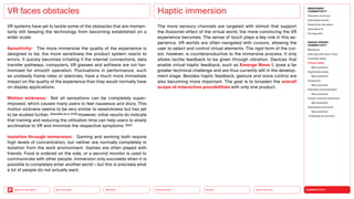 Silver Society
Health
Urbanization
Mobility
Neo-Ecology
Back to the Menu CONNECTIVITY
MEGATREND
CONNECTIVITY
Executive summary
Intertwined worlds
Powered by disruption
Generative AI
Turning point
DESIGN TRENDS
CONNECTIVITY
Metaverse
Interview with Victor Choe
Extended reality
Virtual reality
Best practices
Augmented reality
Best practices
Holograms
Best practices
Seamless personalization
Best practices
Human-machine interaction
Best practices
Playfulness and fiction
Best practices
Challenges  solutions
VR systems have yet to tackle some of the obstacles that are momen­
tarily still keeping the technology from becoming established on a
wider scale:
Sensitivity: The more immersive the quality of the experience is
designed to be, the more sensitively the product system reacts to
errors. It quickly becomes irritating if the internet connections, data
transfer pathways, computers, VR glasses and software are not har-
monized for smooth operation. Fluctuations in performance, such
as unsteady frame rates or latencies, have a much more immediate
impact on the quality of the experience than they would normally have
on display applications.
Motion sickness: Not all sensations can be completely super­
imposed, which causes many users to feel nauseous and dizzy. This
motion sickness seems to be very similar to seasickness but has yet
to be studied further. (Saredakis et al. 2019) However, initial results do indicate
that training and reducing the utilization time can help users to slowly
acclimatize to VR and minimize the respective symptoms. (ibid.)
Isolation through immersion: Gaming and working both require
high levels of concentration, but neither are normally completely in
isolation from the work environment. Games are often played with
friends. Food is ordered on the side, or a second monitor is used to
communicate with other people. Immersion only succeeds when it is
possible to completely enter another world — but this is precisely what
a lot of people do not actually want.
VR faces obstacles
The more sensory channels are targeted with stimuli that support
the illusionist effect of the virtual world, the more convincing the VR
­
experience becomes. The sense of touch plays a key role in this ex-
perience. VR worlds are often navigated with cursors, allowing the
user to select and control virtual elements. The rigid form of the cur-
sor, however, is counterproductive to the immersive process. It only
allows tactile feedback to be given through vibration. Devices that
enable virtual haptic feedback, such as Emerge Wave 1, pose a far
greater technical challenge and are thus currently still in the develop-
ment stage. Besides haptic feedback, gesture and voice control are
also becoming more important. The goal is to broaden the overall
scope of interaction possibilities with only one product.
Haptic immersion
 
