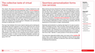 Silver Society
Health
Urbanization
Mobility
Neo-Ecology
Back to the Menu CONNECTIVITY
MEGATREND
CONNECTIVITY
Executive summary
Intertwined worlds
Powered by disruption
Generative AI
Turning point
DESIGN TRENDS
CONNECTIVITY
Metaverse
Interview with Victor Choe
Extended reality
Virtual reality
Best practices
Augmented reality
Best practices
Holograms
Best practices
Seamless personalization
Best practices
Human-machine interaction
Best practices
Playfulness and fiction
Best practices
Challenges  solutions
The reason why hyper-personalization is being replaced by new
forms of group identity becomes especially clear in social networks.
Influencers curate the consumption of a very wide range of different
products and services while conveying a distinctive lifestyle or way of
life that animates others to follow suit. The consumption of products
is often associated with a certain standing, philosophy or specific set
of values. Preferences in taste, habits and behavioral patterns are no
longer primarily dictated by one’s age, place of residence or social
class, but instead by the social group or lifestyles one symbolically
chooses to identify with. (Bourdieu, 1987)
The tug of war between the human need to belong and to distinguish
themselves becomes apparent in the virtual tribes that form around
symbols, narratives, political views and activities. On the one hand,
we seek to stand apart from the masses by behaving in a distinctive
way — on the other hand, we want to feel that we belong to a group.
Individuality in the sense of true singularity would cause irritation in
the social context. In order to stay socially adaptable, symbols are
chosen from a well-known repertoire and then combined to form pat-
terns. (Böhme, 2016)
The collective taste of virtual
tribes
Many sharing services interpret the need for individualization in a com­-
pletely new way. As the products are used by a large group of peo-
ple and then made available to others, the material design remains
as de-labelled as possible, making it acceptable to a vast consumer
group. Light options, soundscapes and other non-material design
elements, on the other hand, are used to personalize the user expe-
rience of the product. Seamless personalization has both a collec-
tive and an individualizing effect at the same time: the product design
of the hardware addresses as wide a clientele as possible, while the
experience of the product is hyper-individualized.
Seamless personalization is creating new ways for its users to partici-
pate in the design process. They can either chose specific light atmo-
spheres, screen designs or color schemes from the default settings
or compile their own individual set of design options. In the future, it
will even be possible to save the personal preferences of a customer
and mirror their “identity” in every product of that service provider.
This becomes especially evident when one looks at the mobility
sector. Here, a wide range of service offerings of various vehicle types
enables the service utilization to become more and more adaptable
to individual life situations.
Seamless personalization forms
new services
 
