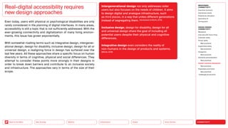 Silver Society
Health
Urbanization
Mobility
Neo-Ecology
Back to the Menu CONNECTIVITY
MEGATREND
CONNECTIVITY
Executive summary
Intertwined worlds
Powered by disruption
Generative AI
Turning point
DESIGN TRENDS
CONNECTIVITY
Metaverse
Interview with Victor Choe
Extended reality
Virtual reality
Best practices
Augmented reality
Best practices
Holograms
Best practices
Seamless personalization
Best practices
Human-machine interaction
Best practices
Playfulness and fiction
Best practices
Challenges  solutions
Even today, users with physical or psychological disabilities are only
rarely considered in the planning of digital interfaces. In many areas,
accessibility is still a topic that is not sufficiently addressed. With the
ever-growing connectivity and digitalization of many living environ-
ments, this issue has grown exponentially.
With somewhat rivalling terms such as integrative design, intergener-
ational design, design for disability, inclusive design, design for all or
universal design, a realigning force in design has surfaced over the
last few years. All these approaches share a specific focus on human
diversity in terms of cognitive, physical and social differences. They
attempt to consider these points more strongly in their designs in
order to break down barriers and contribute to an inclusive society
and infrastructure. The approaches vary in terms of the size of their
scope.
Real-digital accessibility requires
new design approaches
Intergenerational design not only addresses older
­
users but also focuses on the needs of children. It aims
to design digital and analogue infrastructure, such
as third places, in a way that unites different generations
instead of segregating them. (Vanderbeck  Worth, 2015)
Inclusive design, design for disability, design for all
and universal design share the goal of including all
potential users despite their physical and cognitive
­differences.
Integrative design even considers the reality of
non-humans in the design of products and systems.
(Michel, 2019)
 