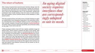 Silver Society
Health
Urbanization
Mobility
Neo-Ecology
Back to the Menu CONNECTIVITY
MEGATREND
CONNECTIVITY
Executive summary
Intertwined worlds
Powered by disruption
Generative AI
Turning point
DESIGN TRENDS
CONNECTIVITY
Metaverse
Interview with Victor Choe
Extended reality
Virtual reality
Best practices
Augmented reality
Best practices
Holograms
Best practices
Seamless personalization
Best practices
Human-machine interaction
Best practices
Playfulness and fiction
Best practices
Challenges  solutions
After having fundamentally revolutionized interface design over the
course of the last few years, the touchscreen is slowly but surely be-
ing replaced by alternative forms of interaction. Not least importantly,
this is due to the demographic shift in the mainstream: people with
presbyopia have trouble reading small font sizes on small screens.
And using graphic control surfaces without tactile feedback is often
prone to error.
This has caused buttons and other forms of tactile interface to again
be implemented more frequently. Especially in the automotive indus-
try, manufacturers such as VW are making a U-turn in the design of
their cockpits. Instead of smooth touch elements, ­
tactile ­interfaces
are being used to ensure improved operability and enhanced safety
on the road. (cf. ADAC, 2022; Kurczewski, 2022)
These analogue buttons have left their slightly outdated image far
behind them. Smart buttons combine the best of two worlds: their
tactile simplicity as a haptic object is complemented by the informa-
tion complexity of touchscreens. The Morphing Buttons by Conti-
nental, for instance, only rise from the surface if a hand draws near
them — when not in use, they become part of the smooth surface and
are consequently visually discrete. The regulation elements of the gas
stove Midea Timeless Series Hob also make use of smart buttons.
These can be pushed and turned just like regular stove buttons, but
they also feature many different functions that are shown on the re-
cessed smart screen.
The return of buttons An aging digital
society requires
­interfaces that
are correspond­
ingly adapted
to suit its needs.
 