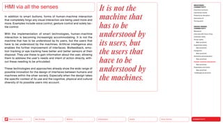 Silver Society
Health
Urbanization
Mobility
Neo-Ecology
Back to the Menu CONNECTIVITY
MEGATREND
CONNECTIVITY
Executive summary
Intertwined worlds
Powered by disruption
Generative AI
Turning point
DESIGN TRENDS
CONNECTIVITY
Metaverse
Interview with Victor Choe
Extended reality
Virtual reality
Best practices
Augmented reality
Best practices
Holograms
Best practices
Seamless personalization
Best practices
Human-machine interaction
Best practices
Playfulness and fiction
Best practices
Challenges  solutions
In addition to smart buttons, forms of human-machine interaction
that completely forgo any visual interaction are being used more and
more. Examples include voice control, gesture control and solely tac-
tile control.
With the implementation of smart technologies, human-machine
­
interaction is becoming increasingly accommodating. It is not the
machine that has to be understood by its users, but the users that
have to be understood by the machines. Artificial intelligence also
enables the further improvement of interfaces. Biofeedback, emo-
tion tracking or eye tracking have better and better sensors at their
disposal. They use these to gain information about the user, allowing
them to address the user’s needs and intent of action directly, with-
out these needing to be articulated.
These technologies and approaches already show the wide range of
possible innovation for the design of interfaces between humans and
machines within the silver society. Especially when the design takes
the specific context of its use and the cognitive, physical and cultural
diversity of its possible users into account.
HMI via all the senses It is not the
machine that
has to be
under­stood by
its users, but
the users that
have to be
under­stood by
the machines.
 