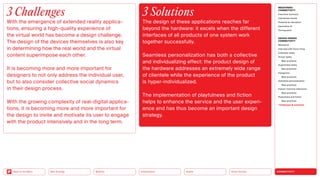 Silver Society
Health
Urbanization
Mobility
Neo-Ecology
Back to the Menu CONNECTIVITY
MEGATREND
CONNECTIVITY
Executive summary
Intertwined worlds
Powered by disruption
Generative AI
Turning point
DESIGN TRENDS
CONNECTIVITY
Metaverse
Interview with Victor Choe
Extended reality
Virtual reality
Best practices
Augmented reality
Best practices
Holograms
Best practices
Seamless personalization
Best practices
Human-machine interaction
Best practices
Playfulness and fiction
Best practices
Challenges  solutions
3 Challenges
With the emergence of extended reality applica-
tions, ensuring a high-quality experience of
the virtual world has become a design challenge.
The design of the devices themselves is also key
in determining how the real world and the virtual
content superimpose each other.
It is becoming more and more important for
­
designers to not only address the individual user,
but to also consider collective social dynamics
in their design process.
With the growing complexity of real-digital applica-
tions, it is becoming more and more important for
the design to invite and motivate its user to ­
engage
with the product intensively and in the long term.
3 Solutions
The design of these applications reaches far
­
beyond the hardware: it excels when the different
interfaces of all products of one system work
­together successfully.
Seamless personalization has both a collective
and individualizing effect: the product design of
the hardware addresses an extremely wide range
of clientele while the experience of the product
is hyper-individualized.
The implementation of playfulness and fiction
helps to enhance the service and the user experi-
ence and has thus become an important design
strategy.
 