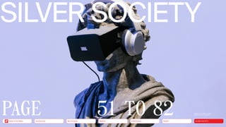 Silver Society
Health
Urbanization
Mobility
Neo-Ecology CONNECTIVITY
Back to the Menu
51 TO 82
SILVER SOCIETY
Health
Urbanization
Mobility
Neo-Ecology
Connectivity SILVER SOCIETY
Back to the Menu
A photo of a sculpture wearing ­
headphones and vr glasses
PAGE
 