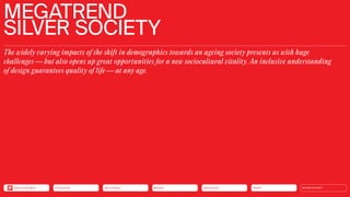 MEGATREND
SILVER SOCIETY
The widely varying impacts of the shift in demographics towards an ageing society presents us with huge
challenges — but also opens up great opportunities for a new sociocultural vitality. An inclusive understanding
of design guarantees quality of life — at any age.
Health
Urbanization
Mobility
Neo-Ecology
Connectivity SILVER SOCIETY
Back to the Menu
 
