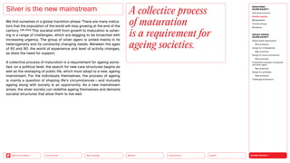 SILVER SOCIETY
Health
Urbanization
Mobility
Neo-Ecology
Connectivity
Back to the Menu
MEGATREND
SILVER SOCIETY
Executive summary
Healthy ageing
Multigraphies
Climate change
Resilience
DESIGN TRENDS
SILVER SOCIETY
Digital health applications
Best practices
Design for multigraphies
Best practices
Design for social connectivity
Best practices
Cooperation between companies
and silver agers
Best practices
Design for goodbyes
Best practices
Challenges  solutions
We find ourselves in a global transition phase: There are many indica-
tors that the population of the world will stop growing at the end of the
century. (UN, 2022) This societal shift from growth to maturation is usher-
ing in a range of challenges, which are begging to be broached with
increasing urgency. The group of silver agers is united mainly in its
heterogeneity and its constantly changing needs. Between the ages
of 65 and 90, the world of experience and level of activity changes,
as does the need for support.
A collective process of maturation is a requirement for ageing socie­
ties: on a political level, the search for new care structures begins as
well as the reshaping of public life, which must adapt to a new, ageing
mainstream. For the individuals themselves, the process of ageing
is mainly a question of shaping life’s circumstances — and mutually
ageing along with society is an opportunity. As a new mainstream
arises, the silver society can redefine ageing themselves and demand
societal structures that allow them to live well.
Silver is the new mainstream A collective process
of maturation
is a requirement for
ageing societies.
 