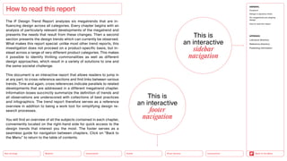 How to read this report
The iF Design Trend Report analyzes six megatrends that are in­
fluencing design across all categories. Every chapter begins with an
analysis of particularly relevant developments of the megatrend and
presents the needs that result from these changes. Then a second
section presents the design trends which can currently be observed.
What makes this report special: unlike most other trend reports, this
investigation does not proceed on a product-specific basis, but in-
stead across a range of very different product categories. This makes
it possible to identify thrilling commonalities as well as different
­
design approaches, which result in a variety of solutions to one and
the same societal challenge.
This document is an interactive report that allows readers to jump in
at any part, to cross-reference sections and find links between various
trends. Time and again, cross references indicate parallels to related
developments that are addressed in a different megatrend chapter.
Information boxes succinctly summarize the definition of trends and
all observations are underscored with collections of best practices
and infographics. The trend report therefore serves as a reference
overview in addition to being a work tool for simplifying design re-
search processes.
You will find an overview of all the subjects contained in each chapter,
conveniently located on the right-hand side for quick access to the
design trends that interest you the most. The footer serves as a
seamless guide for navigation between chapters. Click on “Back to
the Menu” to return to the table of contents.
Health
Urbanization
Mobility
Neo-Ecology Silver Society Back to the Menu
GENERAL
Foreword
Design in dynamic times
Six megatrends are shaping
design
How to read this report
APPENDIX
Literature directory
Reference directory
Publishing information
Connectivity
This is
an ­interactive
­footer ­
navigation
This is
an ­interactive
­sidebar
­navigation
 