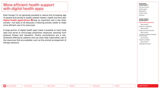 SILVER SOCIETY
Health
Urbanization
Mobility
Neo-Ecology
Connectivity
Back to the Menu
MEGATREND
SILVER SOCIETY
Executive summary
Healthy ageing
Multigraphies
Climate change
Resilience
DESIGN TRENDS
SILVER SOCIETY
Digital health applications
Best practices
Design for multigraphies
Best practices
Design for social connectivity
Best practices
Cooperation between companies
and silver agers
Best practices
Design for goodbyes
Best practices
Challenges  solutions
Even though it’s not generally possible to reduce the increasing age
of people and society to health-related matters, health and thus also
digital health applications play an important role in the silver
society — not least of all because a maturing society needs to make
more efficient use of its resources.
A large portion of digital health apps make it possible to track body
data and serve to encourage preventive measures resulting from
physical fitness and relaxation. Online consultations are a low-­
threshold offering for patients and can even help make better use of
the resources that are available, such as the prompt arrangement of
therapy sessions.
More efficient health support
with digital health apps
 