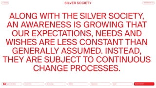 SILVER SOCIETY
Health
Urbanization
Mobility
Neo-Ecology
Connectivity
Back to the Menu
ALONG WITH THE SILVER SOCIETY,
AN AWARENESS IS GROWING THAT
OUR EXPECTATIONS, NEEDS AND
WISHES ARE LESS CONSTANT THAN
GENERALLY ASSUMED. INSTEAD,
THEY ARE SUBJECT TO CONTINUOUS
CHANGE PROCESSES.
iF DESIGN
SILVER SOCIETY TRENDREPORT 2.0
 
