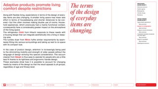 SILVER SOCIETY
Health
Urbanization
Mobility
Neo-Ecology
Connectivity
Back to the Menu
MEGATREND
SILVER SOCIETY
Executive summary
Healthy ageing
Multigraphies
Climate change
Resilience
DESIGN TRENDS
SILVER SOCIETY
Digital health applications
Best practices
Design for multigraphies
Best practices
Design for social connectivity
Best practices
Cooperation between companies
and silver agers
Best practices
Design for goodbyes
Best practices
Challenges  solutions
Along with flexible living, expectations in terms of the design of every­
day items are also changing. A smaller living space may mean less
effort in terms of housekeeping and shorter distances to be cov-
ered — but this often involves making double use of rooms. House-
hold appliances, which previously had a mainly functional context,
consequently have a considerably greater impact on the atmosphere
of the living space.
The refrigerator Chiiil from Hitachi responds to these needs with
a housing design that can integrate aesthetically into a living or sleep-
ing area.
The tumble dryer from Winix fulfils similar requirements by seam-
lessly fitting into various surroundings and taking up next to no space
with its compact size.
In the case of product design, attention is increasingly being paid
to the diminishing mobility and strength of older people without the
language of design echoing this special consideration. The vacuum
cleaner from Gleam is thus easy to operate for people who are a little
less fit thanks to its lightness and ergonomic handle design.
These examples show how it is possible to account for changing
needs by means of the design so that the result appeals to all groups,
regardless of age and fitness level.
Adaptive products promote living
comfort despite restrictions
The terms
of the design
of ­everyday
items are
changing.
 