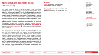 SILVER SOCIETY
Health
Urbanization
Mobility
Neo-Ecology
Connectivity
Back to the Menu
MEGATREND
SILVER SOCIETY
Executive summary
Healthy ageing
Multigraphies
Climate change
Resilience
DESIGN TRENDS
SILVER SOCIETY
Digital health applications
Best practices
Design for multigraphies
Best practices
Design for social connectivity
Best practices
Cooperation between companies
and silver agers
Best practices
Design for goodbyes
Best practices
Challenges  solutions
One major challenge facing the silver society is that of continuing
to find and design ways to integrate its ageing members. While many
are firmly established in society during adolescence and in the rush
hour of life through structures such as family life, professional train-
ing and career, constant social interaction is by no means a given at
an advanced age. In industrial societies in particular, where a high
degree of mobility is often required during one’s professional train-
ing and career, family members sometimes live in different ­
cities or
even in different countries. Silver agers must therefore be pro­
active
if they want to make new contacts or maintain existing ones. An
­
infrastructure designed with loving care, ­
accessible third places ,
appropriate mobility concepts and leisure activities can play a
major role in this.
The small village of Pescueza in western Spain shows what this can
look like. This little community has adapted its entire infrastructure
to suit the needs of the silver society. The “Friends of Pescueza” as-
sociation has set itself the goal of not only caring for ageing people,
but also offering them support in all areas of life and thus enabling
them to take active part in village life for as long as possible. The
village is holistically orientated to serve the needs of its residents,
who are predominantly elderly, for example with non-slip surfaces on
roads and rails on walls. The village’s day center offers a small shuttle
that runs daily so that everyone can participate in shared meals and
activities. (Montañés, 2019)
New solutions promote social
connectivity
Example:
M|E|A is a Modern Elder Academy
­
dedicated to long-life learning.
Sixty and Me is an online magazine and
a global community for women over 60.
 