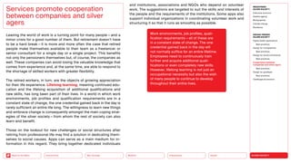 SILVER SOCIETY
Health
Urbanization
Mobility
Neo-Ecology
Connectivity
Back to the Menu
MEGATREND
SILVER SOCIETY
Executive summary
Healthy ageing
Multigraphies
Climate change
Resilience
DESIGN TRENDS
SILVER SOCIETY
Digital health applications
Best practices
Design for multigraphies
Best practices
Design for social connectivity
Best practices
Cooperation between
companies and silver agers
Best practices
Design for goodbyes
Best practices
Challenges  solutions
Leaving the world of work is a turning point for many people — and a
minor crisis for a good number of them. But retirement doesn’t have
to be a hard break — it is more and more often the case that retired
people make themselves available to their team as a freelancer or
senior consultant for a single day or a single project. This benefits
not only the pensioners themselves but, of course, the companies as
well. These companies can avoid losing the valuable knowledge that
comes from experience and, at the same time, are able to respond to
the shortage of skilled workers with greater flexibility.
The retired workers, in turn, are the objects of growing appreciation
for their life experience. Lifelong learning, meaning continued edu­
cation and the lifelong acquisition of additional qualifications and
new skills, has long been part of their lives. In a world in which work
environments, job profiles and qualification requirements are in a
constant state of change, the one credential gained back in the day is
rarely sufficient an entire life long. The willingness to learn new things
and embrace change is consequently amongst the main coping strat-
egies of the silver society — from whom the rest of society can also
learn and benefit.
Those on the lookout for new challenges or social structures after
retiring from professional life may find a solution in dedicating them-
selves to social causes. Apps can serve as a main medium for in-
formation in this regard. They bring together dedicated individuals
Services promote cooperation
between companies and silver
agers
Work environments, job profiles, quali­
fication requirements — all of these are
in a constant state of change. The one
credential gained back in the day will
not normally suffice for an entire lifetime.
Employees need to contin­
uously train
further and acquire addi­
tional quali­
fications or even completely new skills.
However, lifelong learning is not just an
occupational necessity but also the wish
of many people to continue to develop
throughout their entire lives.
and institutions, associations and NGOs who depend on volunteer
work. The suggestions are targeted to suit the skills and interests of
the people and the requirements of the institutions. Some apps also
support individual organizations in coordinating volunteer work and
structuring it so that it runs as smoothly as possible.
 