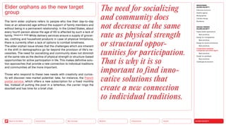 SILVER SOCIETY
Health
Urbanization
Mobility
Neo-Ecology
Connectivity
Back to the Menu
MEGATREND
SILVER SOCIETY
Executive summary
Healthy ageing
Multigraphies
Climate change
Resilience
DESIGN TRENDS
SILVER SOCIETY
Digital health applications
Best practices
Design for multigraphies
Best practices
Design for social connectivity
Best practices
Cooperation between
companies and silver agers
Best practices
Design for goodbyes
Best practices
Challenges  solutions
The term elder orphans refers to people who live their day-to-day
lives at an advanced age without the support of family members and
without being in a permanent relationship. In the United States, about
every fourth person above the age of 65 is affected by such a lack of
family. (Vespa et al. 2020) While delivery services ensure a supply of grocer-
ies, clothing and household products in case of physical limitations,
there is currently often a lack of options to combat loneliness.
The elder orphan issue shows that the challenges which are ­
inherent
in the shift in demographics go far beyond the provision of life’s ne-
cessities. The need for socializing and community does not ­
diminish
at the same rate as the decline of physical strength or structure-based
opportunities for active participation in life. This makes definitive solu-
tion approaches that provide a new connection to individual traditions
and communities all the more important.
Those who respond to these new needs with creativity and curios-
ity will discover new market potential: take, for instance, the French
postal service, which offers a new subscription for a fixed monthly
fee. Instead of putting the post in a letterbox, the carrier rings the
doorbell and has time for a brief chat.
Elder orphans as the new target
group
The need for socializing
and community does
not decrease at the same
rate as physical strength
or structural oppor­
tunities for participation.
That is why it is so
important to find inno­
vative solutions that
create a new connection
to individual traditions.
 