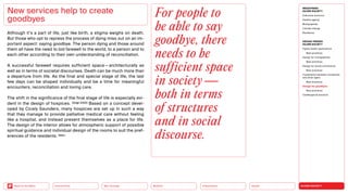 SILVER SOCIETY
Health
Urbanization
Mobility
Neo-Ecology
Connectivity
Back to the Menu
MEGATREND
SILVER SOCIETY
Executive summary
Healthy ageing
Multigraphies
Climate change
Resilience
DESIGN TRENDS
SILVER SOCIETY
Digital health applications
Best practices
Design for multigraphies
Best practices
Design for social connectivity
Best practices
Cooperation between companies
and silver agers
Best practices
Design for goodbyes
Best practices
Challenges  solutions
Although it’s a part of life, just like birth, a stigma weighs on death.
But those who opt to repress the process of dying miss out on an im-
portant aspect: saying goodbye. The person dying and those around
them all have the need to bid farewell to the world, to a person and to
each other according to their own understanding of reconciliation.
A successful farewell requires sufficient space — architecturally as
well as in terms of societal discourses. Death can be much more than
a departure from life. As the final and special stage of life, the last
few days can be shaped individually and be a time for meaningful
encounters, reconciliation and loving care.
The shift in the significance of the final stage of life is especially evi­
dent in the design of hospices. (Voigt 2020) Based on a concept devel-
oped by Cicely Saunders, many hospices are set up in such a way
that they manage to provide palliative medical care without feeling
like a hospital, and instead present themselves as a place for life.
The design of the interior allows for atmospheric support of possible
spiritual guidance and individual design of the rooms to suit the pref-
erences of the residents. (ibid.)
New services help to create
goodbyes
For people to
be able to say
goodbye, there
needs to be
sufficient space
in society —
both in terms
of structures
and in social
discourse.
 
